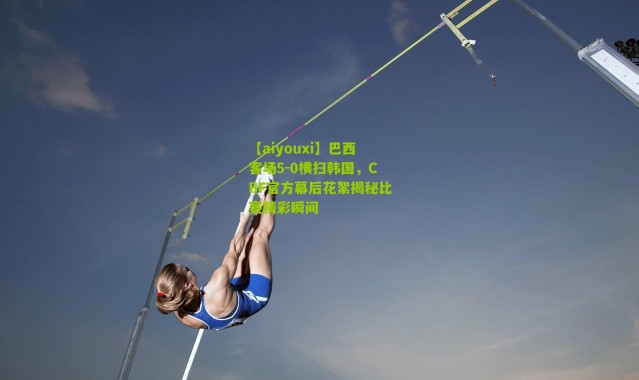 【aiyouxi】巴西客场5-0横扫韩国，CBF官方幕后花絮揭秘比赛精彩瞬间