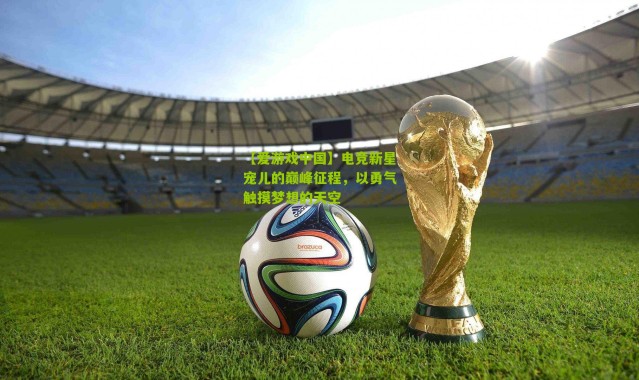 【爱游戏中国】电竞新星宠儿的巅峰征程，以勇气触摸梦想的天空