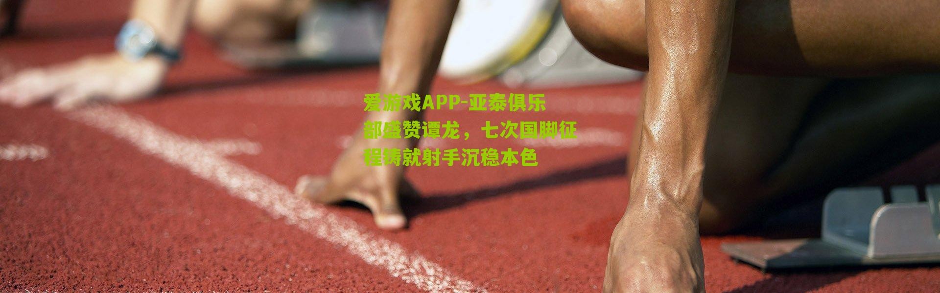 爱游戏APP-亚泰俱乐部盛赞谭龙，七次国脚征程铸就射手沉稳本色