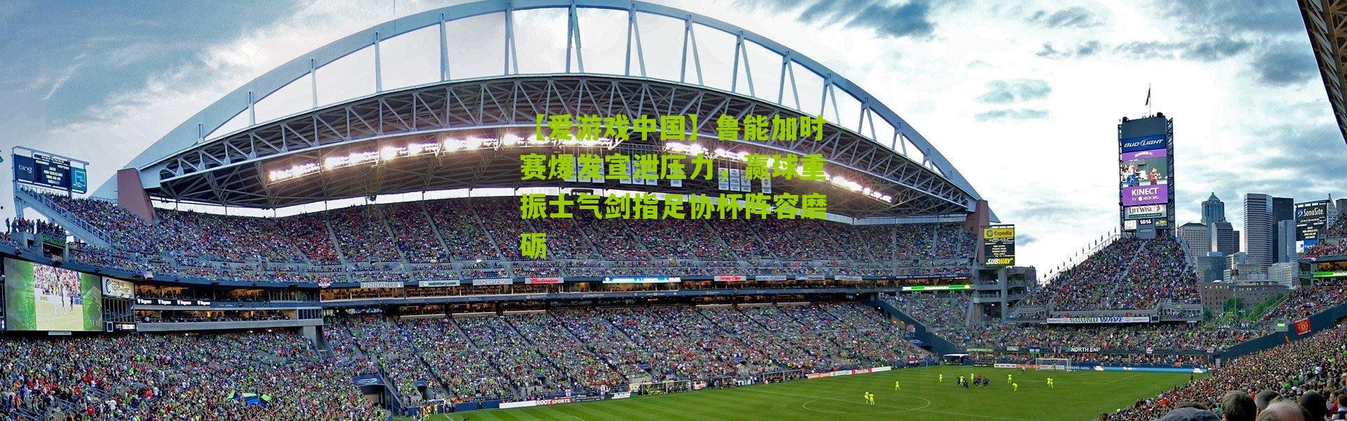 【爱游戏中国】鲁能加时赛爆发宣泄压力，赢球重振士气剑指足协杯阵容磨砺