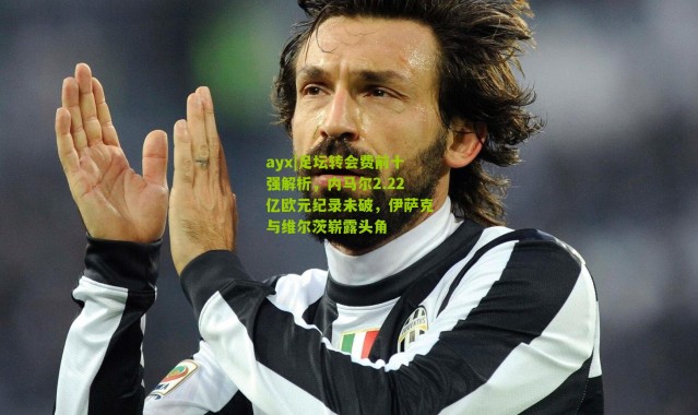 ayx|足坛转会费前十强解析，内马尔2.22亿欧元纪录未破，伊萨克与维尔茨崭露头角