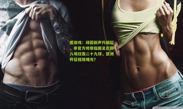 爱游戏：绿茵新声代崛起，非官方观察指国足近期八场狂轰二十九球，亚洲杯征程现曙光？