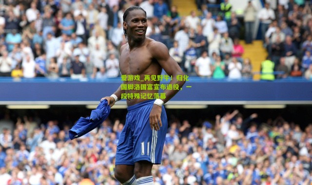 爱游戏_再见野牛！归化国脚洛国富宣布退役，一段特殊记忆落幕