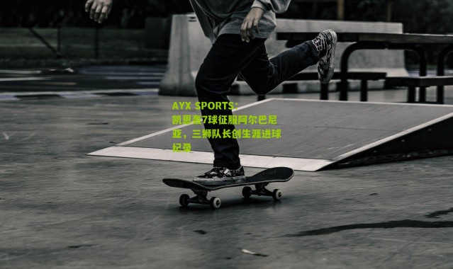 AYX SPORTS：凯恩轰7球征服阿尔巴尼亚，三狮队长创生涯进球纪录