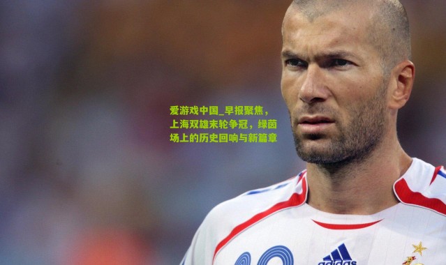 爱游戏中国_早报聚焦，上海双雄末轮争冠，绿茵场上的历史回响与新篇章